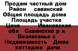 Продам частный дом › Район ­  савинский › Общая площадь дома ­ 45 › Площадь участка ­ 7 › Цена ­ 600 - Ивановская обл., Савинский р-н, Вознесенье с. Недвижимость » Дома, коттеджи, дачи продажа   